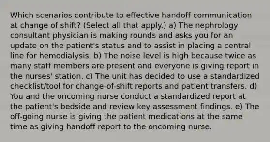 Which scenarios contribute to effective handoff communication at change of shift? (Select all that apply.) a) The nephrology consultant physician is making rounds and asks you for an update on the patient's status and to assist in placing a central line for hemodialysis. b) The noise level is high because twice as many staff members are present and everyone is giving report in the nurses' station. c) The unit has decided to use a standardized checklist/tool for change-of-shift reports and patient transfers. d) You and the oncoming nurse conduct a standardized report at the patient's bedside and review key assessment findings. e) The off-going nurse is giving the patient medications at the same time as giving handoff report to the oncoming nurse.