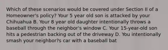 Which of these scenarios would be covered under Section II of a Homeowner's policy? Your 5 year old son is attacked by your Chihuahua B. Your 8 year old daughter intentionally throws a baseball through the neighbor's window C. Your 15-year-old son hits a pedestrian backing out of the driveway D. You intentionally smash your neighbor?s car with a baseball bat