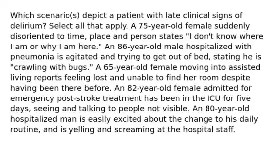 Which scenario(s) depict a patient with late clinical signs of delirium? Select all that apply. A 75-year-old female suddenly disoriented to time, place and person states "I don't know where I am or why I am here." An 86-year-old male hospitalized with pneumonia is agitated and trying to get out of bed, stating he is "crawling with bugs." A 65-year-old female moving into assisted living reports feeling lost and unable to find her room despite having been there before. An 82-year-old female admitted for emergency post-stroke treatment has been in the ICU for five days, seeing and talking to people not visible. An 80-year-old hospitalized man is easily excited about the change to his daily routine, and is yelling and screaming at the hospital staff.