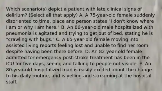 Which scenario(s) depict a patient with late clinical signs of delirium? (Select all that apply) A. A 75-year-old female suddenly disoriented to time, place and person states "I don't know where I am or why I am here." B. An 86-year-old male hospitalized with pneumonia is agitated and trying to get out of bed, stating he is "crawling with bugs." C. A 65-year-old female moving into assisted living reports feeling lost and unable to find her room despite having been there before. D. An 82-year-old female admitted for emergency post-stroke treatment has been in the ICU for five days, seeing and talking to people not visible. E. An 80-year-old hospitalized man is easily excited about the change to his daily routine, and is yelling and screaming at the hospital staff.