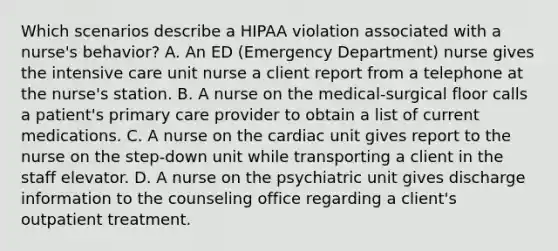 Which scenarios describe a HIPAA violation associated with a nurse's behavior? A. An ED (Emergency Department) nurse gives the intensive care unit nurse a client report from a telephone at the nurse's station. B. A nurse on the medical-surgical floor calls a patient's primary care provider to obtain a list of current medications. C. A nurse on the cardiac unit gives report to the nurse on the step-down unit while transporting a client in the staff elevator. D. A nurse on the psychiatric unit gives discharge information to the counseling office regarding a client's outpatient treatment.