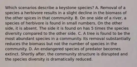 Which scenarios describe a keystone species? A. Removal of a species a herbivore results in a slight decline in the biomass of the other spices in that community. B. On one side of a river, a species of herbivore is found in small numbers, On the other side, it is absent. The side it is found on has 5 times the species diversity compared to the other side. C. A tree is found to be the most abundant species in a community. Its removal substantially reduces the biomass but not the number of species in the community. D. An endangered species of predator becomes extinct. Shortly after, the community structure is disrupted and the species diversity is dramatically reduced.