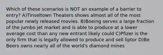 Which of these scenarios is NOT an example of a barrier to entry? A)Tinseltown Theaters shows almost all of the most popular newly released movies. B)Boeing serves a large fraction of the jumbo jet market and is able to produce at a lower average cost than any new entrant likely could C)Pfizer is the only firm that is legally allowed to produce and sell liptor D)Be Beers owns nearly all of the world's diamond mines