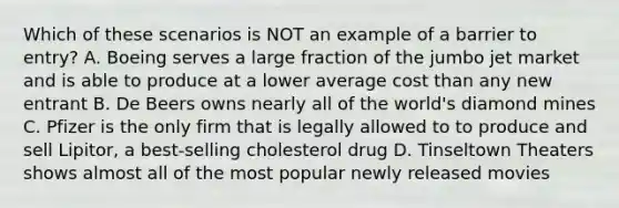 Which of these scenarios is NOT an example of a barrier to entry? A. Boeing serves a large fraction of the jumbo jet market and is able to produce at a lower average cost than any new entrant B. De Beers owns nearly all of the world's diamond mines C. Pfizer is the only firm that is legally allowed to to produce and sell Lipitor, a best-selling cholesterol drug D. Tinseltown Theaters shows almost all of the most popular newly released movies