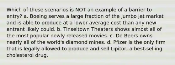 Which of these scenarios is NOT an example of a barrier to entry? a. Boeing serves a large fraction of the jumbo jet market and is able to produce at a lower average cost than any new entrant likely could. b. Tinseltown Theaters shows almost all of the most popular newly released movies. c. De Beers owns nearly all of the world's diamond mines. d. Pfizer is the only firm that is legally allowed to produce and sell Lipitor, a best‑selling cholesterol drug.