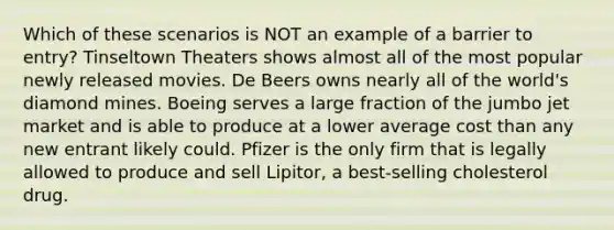 Which of these scenarios is NOT an example of a barrier to entry? Tinseltown Theaters shows almost all of the most popular newly released movies. De Beers owns nearly all of the world's diamond mines. Boeing serves a large fraction of the jumbo jet market and is able to produce at a lower average cost than any new entrant likely could. Pfizer is the only firm that is legally allowed to produce and sell Lipitor, a best‑selling cholesterol drug.