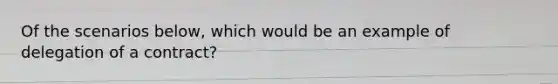 Of the scenarios below, which would be an example of delegation of a contract?