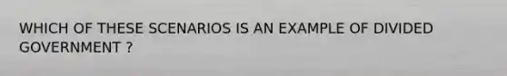 WHICH OF THESE SCENARIOS IS AN EXAMPLE OF DIVIDED GOVERNMENT ?