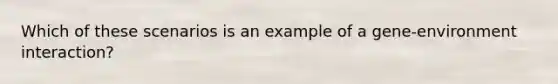 Which of these scenarios is an example of a gene-environment interaction?