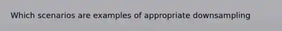 Which scenarios are examples of appropriate downsampling