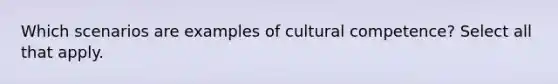 Which scenarios are examples of cultural competence? Select all that apply.