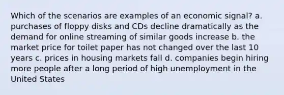 Which of the scenarios are examples of an economic signal? a. purchases of floppy disks and CDs decline dramatically as the demand for online streaming of similar goods increase b. the market price for toilet paper has not changed over the last 10 years c. prices in housing markets fall d. companies begin hiring more people after a long period of high unemployment in the United States