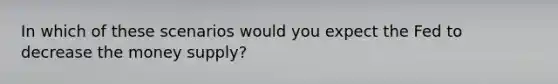 In which of these scenarios would you expect the Fed to decrease the money supply?