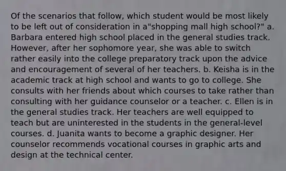 Of the scenarios that follow, which student would be most likely to be left out of consideration in a"shopping mall high school?" a. ​Barbara entered high school placed in the general studies track. However, after her sophomore year, she was able to switch rather easily into the college preparatory track upon the advice and encouragement of several of her teachers. b. ​Keisha is in the academic track at high school and wants to go to college. She consults with her friends about which courses to take rather than consulting with her guidance counselor or a teacher. c. ​Ellen is in the general studies track. Her teachers are well equipped to teach but are uninterested in the students in the general-level courses. d. ​Juanita wants to become a graphic designer. Her counselor recommends vocational courses in graphic arts and design at the technical center.