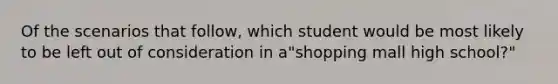 ​Of the scenarios that follow, which student would be most likely to be left out of consideration in a"shopping mall high school?"