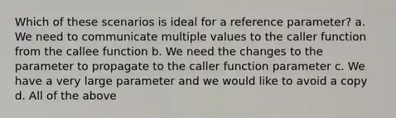 Which of these scenarios is ideal for a reference parameter? a. We need to communicate multiple values to the caller function from the callee function b. We need the changes to the parameter to propagate to the caller function parameter c. We have a very large parameter and we would like to avoid a copy d. All of the above