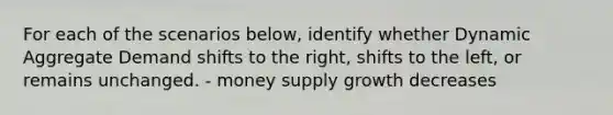 For each of the scenarios below, identify whether Dynamic Aggregate Demand shifts to the right, shifts to the left, or remains unchanged. - money supply growth decreases