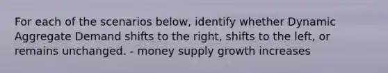 For each of the scenarios below, identify whether Dynamic Aggregate Demand shifts to the right, shifts to the left, or remains unchanged. - money supply growth increases