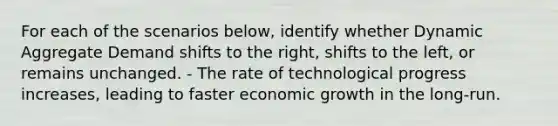 For each of the scenarios below, identify whether Dynamic Aggregate Demand shifts to the right, shifts to the left, or remains unchanged. - The rate of technological progress increases, leading to faster economic growth in the long-run.