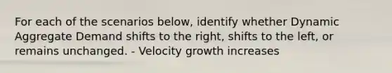 For each of the scenarios below, identify whether Dynamic Aggregate Demand shifts to the right, shifts to the left, or remains unchanged. - Velocity growth increases