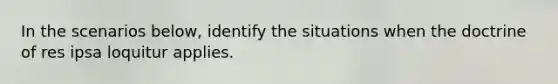 In the scenarios below, identify the situations when the doctrine of res ipsa loquitur applies.