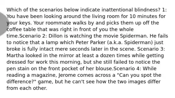 Which of the scenarios below indicate inattentional blindness? 1: You have been looking around the living room for 10 minutes for your keys. Your roommate walks by and picks them up off the coffee table that was right in front of you the whole time.Scenario 2: Dillon is watching the movie Spiderman. He fails to notice that a lamp which Peter Parker (a.k.a. Spiderman) just broke is fully intact mere seconds later in the scene. Scenario 3: Martha looked in the mirror at least a dozen times while getting dressed for work this morning, but she still failed to notice the pen stain on the front pocket of her blouse.Scenario 4: While reading a magazine, Jerome comes across a "Can you spot the difference?" game, but he can't see how the two images differ from each other.