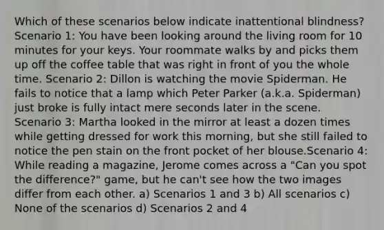 Which of these scenarios below indicate inattentional blindness? Scenario 1: You have been looking around the living room for 10 minutes for your keys. Your roommate walks by and picks them up off the coffee table that was right in front of you the whole time. Scenario 2: Dillon is watching the movie Spiderman. He fails to notice that a lamp which Peter Parker (a.k.a. Spiderman) just broke is fully intact mere seconds later in the scene. Scenario 3: Martha looked in the mirror at least a dozen times while getting dressed for work this morning, but she still failed to notice the pen stain on the front pocket of her blouse.Scenario 4: While reading a magazine, Jerome comes across a "Can you spot the difference?" game, but he can't see how the two images differ from each other. a) Scenarios 1 and 3 b) All scenarios c) None of the scenarios d) Scenarios 2 and 4