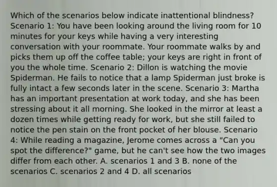 Which of the scenarios below indicate inattentional blindness? Scenario 1: You have been looking around the living room for 10 minutes for your keys while having a very interesting conversation with your roommate. Your roommate walks by and picks them up off the coffee table; your keys are right in front of you the whole time. Scenario 2: Dillon is watching the movie Spiderman. He fails to notice that a lamp Spiderman just broke is fully intact a few seconds later in the scene. Scenario 3: Martha has an important presentation at work today, and she has been stressing about it all morning. She looked in the mirror at least a dozen times while getting ready for work, but she still failed to notice the pen stain on the front pocket of her blouse. Scenario 4: While reading a magazine, Jerome comes across a "Can you spot the difference?" game, but he can't see how the two images differ from each other. A. scenarios 1 and 3 B. none of the scenarios C. scenarios 2 and 4 D. all scenarios