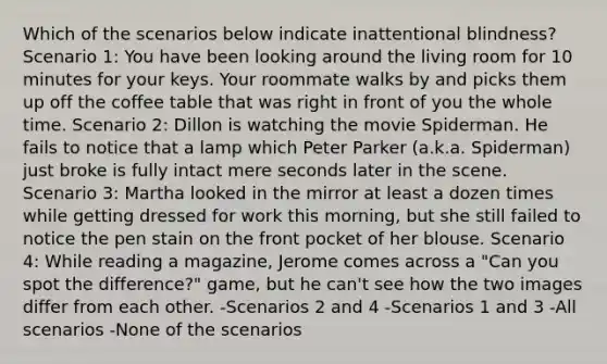 Which of the scenarios below indicate inattentional blindness? Scenario 1: You have been looking around the living room for 10 minutes for your keys. Your roommate walks by and picks them up off the coffee table that was right in front of you the whole time. Scenario 2: Dillon is watching the movie Spiderman. He fails to notice that a lamp which Peter Parker (a.k.a. Spiderman) just broke is fully intact mere seconds later in the scene. Scenario 3: Martha looked in the mirror at least a dozen times while getting dressed for work this morning, but she still failed to notice the pen stain on the front pocket of her blouse. Scenario 4: While reading a magazine, Jerome comes across a "Can you spot the difference?" game, but he can't see how the two images differ from each other. -Scenarios 2 and 4 -Scenarios 1 and 3 -All scenarios -None of the scenarios