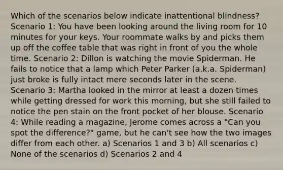 Which of the scenarios below indicate inattentional blindness? Scenario 1: You have been looking around the living room for 10 minutes for your keys. Your roommate walks by and picks them up off the coffee table that was right in front of you the whole time. Scenario 2: Dillon is watching the movie Spiderman. He fails to notice that a lamp which Peter Parker (a.k.a. Spiderman) just broke is fully intact mere seconds later in the scene. Scenario 3: Martha looked in the mirror at least a dozen times while getting dressed for work this morning, but she still failed to notice the pen stain on the front pocket of her blouse. Scenario 4: While reading a magazine, Jerome comes across a "Can you spot the difference?" game, but he can't see how the two images differ from each other. a) Scenarios 1 and 3 b) All scenarios c) None of the scenarios d) Scenarios 2 and 4