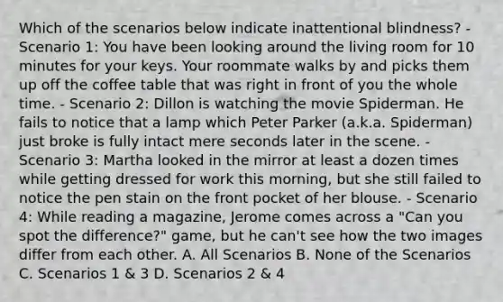 Which of the scenarios below indicate inattentional blindness? - Scenario 1: You have been looking around the living room for 10 minutes for your keys. Your roommate walks by and picks them up off the coffee table that was right in front of you the whole time. - Scenario 2: Dillon is watching the movie Spiderman. He fails to notice that a lamp which Peter Parker (a.k.a. Spiderman) just broke is fully intact mere seconds later in the scene. - Scenario 3: Martha looked in the mirror at least a dozen times while getting dressed for work this morning, but she still failed to notice the pen stain on the front pocket of her blouse. - Scenario 4: While reading a magazine, Jerome comes across a "Can you spot the difference?" game, but he can't see how the two images differ from each other. A. All Scenarios B. None of the Scenarios C. Scenarios 1 & 3 D. Scenarios 2 & 4