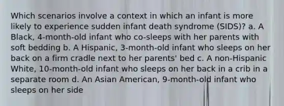 Which scenarios involve a context in which an infant is more likely to experience sudden infant death syndrome (SIDS)? a. A Black, 4-month-old infant who co-sleeps with her parents with soft bedding b. A Hispanic, 3-month-old infant who sleeps on her back on a firm cradle next to her parents' bed c. A non-Hispanic White, 10-month-old infant who sleeps on her back in a crib in a separate room d. An Asian American, 9-month-old infant who sleeps on her side