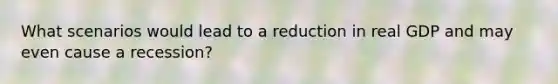 What scenarios would lead to a reduction in real GDP and may even cause a recession?