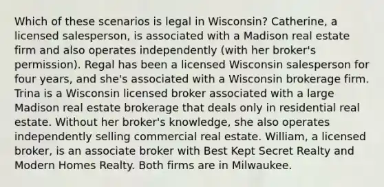 Which of these scenarios is legal in Wisconsin? Catherine, a licensed salesperson, is associated with a Madison real estate firm and also operates independently (with her broker's permission). Regal has been a licensed Wisconsin salesperson for four years, and she's associated with a Wisconsin brokerage firm. Trina is a Wisconsin licensed broker associated with a large Madison real estate brokerage that deals only in residential real estate. Without her broker's knowledge, she also operates independently selling commercial real estate. William, a licensed broker, is an associate broker with Best Kept Secret Realty and Modern Homes Realty. Both firms are in Milwaukee.