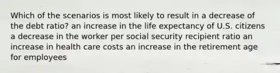 Which of the scenarios is most likely to result in a decrease of the debt ratio? an increase in the life expectancy of U.S. citizens a decrease in the worker per social security recipient ratio an increase in health care costs an increase in the retirement age for employees