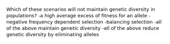 Which of these scenarios will not maintain genetic diversity in populations? -a high average excess of fitness for an allele -negative frequency dependent selection -balancing selection -all of the above maintain genetic diversity -all of the above reduce genetic diversity by eliminating alleles