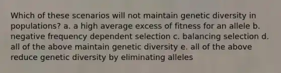 Which of these scenarios will not maintain genetic diversity in populations? a. a high average excess of fitness for an allele b. negative frequency dependent selection c. balancing selection d. all of the above maintain genetic diversity e. all of the above reduce genetic diversity by eliminating alleles