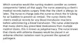 Which scenarios would the nursing student consider as content components? Select all that apply The nurse assessing a client's medical records before surgery finds that the client is allergic to latex. The nurse-in-charge asks the nurse to check the IV tubing for air bubbles to prevent air emboli. The nurse checks the client's medical records for any blood transfusion reactions before administering a blood transfusion. The nurse understands that many clients buy prescribed medications from multiple medical stores; this is known as polypharmacy. The nurse knows that clients with airborne diseases would be placed in an airborne infection isolation room to prevent the spread of pathogens.