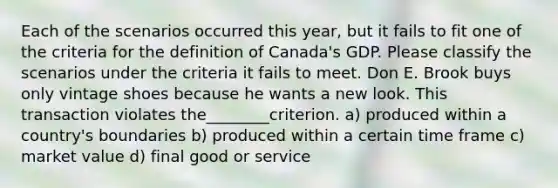 Each of the scenarios occurred this year, but it fails to fit one of the criteria for the definition of Canada's GDP. Please classify the scenarios under the criteria it fails to meet. Don E. Brook buys only vintage shoes because he wants a new look. This transaction violates the________criterion. a) produced within a country's boundaries b) produced within a certain time frame c) market value d) final good or service