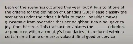 Each of the scenarios occurred this year, but it fails to fit one of the criteria for the definition of Canada's GDP. Please classify the scenarios under the criteria it fails to meet. Joy Rider makes guacamole from avocados that her neighbor, Bea Kind, gave to Joy, from her tree. This transaction violates the________criterion. a) produced within a country's boundaries b) produced within a certain time frame c) market value d) final good or service