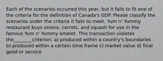 Each of the scenarios occurred this year, but it fails to fit one of the criteria for the definition of Canada's GDP. Please classify the scenarios under the criteria it fails to meet. Yum n' Yummy restaurant buys onions, carrots, and squash for use in the famous Yum n' Yummy omelet. This transaction violates the________criterion. a) produced within a country's boundaries b) produced within a certain time frame c) market value d) final good or service