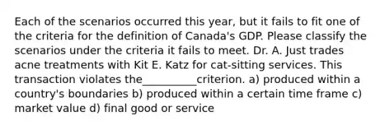 Each of the scenarios occurred this year, but it fails to fit one of the criteria for the definition of Canada's GDP. Please classify the scenarios under the criteria it fails to meet. Dr. A. Just trades acne treatments with Kit E. Katz for cat-sitting services. This transaction violates the__________criterion. a) produced within a country's boundaries b) produced within a certain time frame c) market value d) final good or service