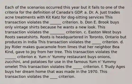 Each of the scenarios occurred this year but it fails to one of the criteria for the definition of Canada's GDP. a. Dr. A. Just trades acne treatments with Kit Katz for dog-sitting services This transaction violates the ______ criterion. b. Don E. Brook buys only vintage shirts because he wants a new look. This transaction violates the ________ criterion. c. Easton West buys Roots sweatshirts. Roots is headquartered in Toronto, Ontario but produces in India This transaction violates the _____ criterion. d. Joy Rider makes guacamole from limes that her neighbor Bea Kind, gave to Joy from her tree. This transaction violates the ______ criterion e. Yum n' Yummy restaurant buys onions, zucchini, and potatoes for use in the famous Yum n' Yummy omelet This transaction violates the _____ criterion. f. Trudy Ages buys her dream home that was made in the 1970. This transaction violates the ____ criterion.