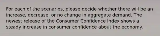 For each of the scenarios, please decide whether there will be an increase, decrease, or no change in aggregate demand. The newest release of the Consumer Confidence Index shows a steady increase in consumer confidence about the economy.