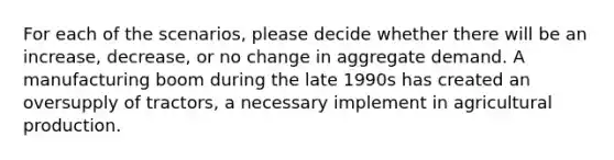 For each of the scenarios, please decide whether there will be an increase, decrease, or no change in aggregate demand. A manufacturing boom during the late 1990s has created an oversupply of tractors, a necessary implement in agricultural production.