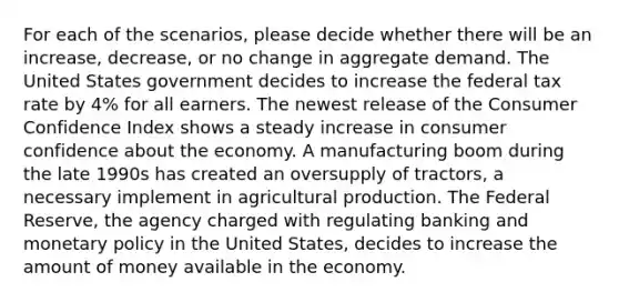 For each of the scenarios, please decide whether there will be an increase, decrease, or no change in aggregate demand. The United States government decides to increase the federal tax rate by 4% for all earners. The newest release of the Consumer Confidence Index shows a steady increase in consumer confidence about the economy. A manufacturing boom during the late 1990s has created an oversupply of tractors, a necessary implement in agricultural production. The Federal Reserve, the agency charged with regulating banking and monetary policy in the United States, decides to increase the amount of money available in the economy.