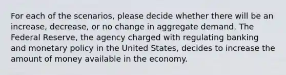 For each of the scenarios, please decide whether there will be an increase, decrease, or no change in aggregate demand. The Federal Reserve, the agency charged with regulating banking and monetary policy in the United States, decides to increase the amount of money available in the economy.