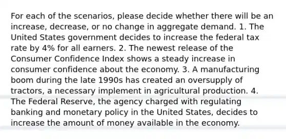 For each of the scenarios, please decide whether there will be an increase, decrease, or no change in aggregate demand. 1. The United States government decides to increase the federal tax rate by 4% for all earners. 2. The newest release of the Consumer Confidence Index shows a steady increase in consumer confidence about the economy. 3. A manufacturing boom during the late 1990s has created an oversupply of tractors, a necessary implement in agricultural production. 4. The Federal Reserve, the agency charged with regulating banking and monetary policy in the United States, decides to increase the amount of money available in the economy.