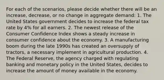 For each of the scenarios, please decide whether there will be an increase, decrease, or no change in aggregate demand: 1. The United States government decides to increase the federal tax rate by 4% for all earners. 2. The newest release of the Consumer Confidence Index shows a steady increase in consumer confidence about the economy. 3. A manufacturing boom during the late 1990s has created an oversupply of tractors, a necessary implement in agricultural production. 4. The Federal Reserve, the agency charged with regulating banking and monetary policy in the United States, decides to increase the amount of money available in the economy.