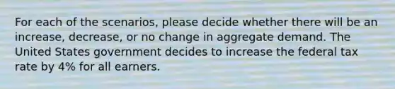 For each of the scenarios, please decide whether there will be an increase, decrease, or no change in aggregate demand. The United States government decides to increase the federal tax rate by 4% for all earners.